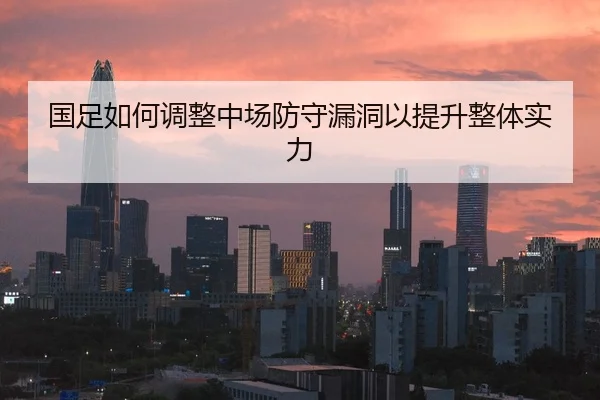 国足如何调整中场防守漏洞以提升整体实力