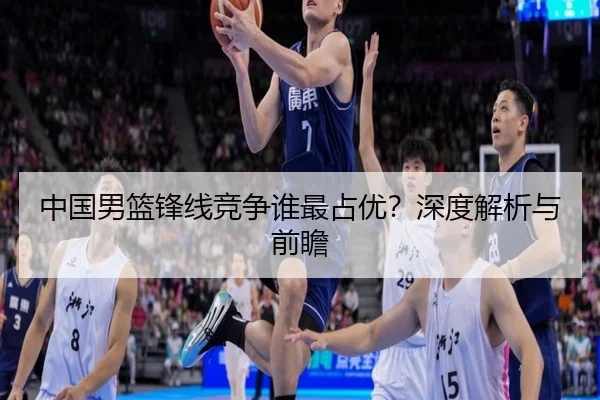 中国男篮锋线竞争谁最占优？深度解析与前瞻